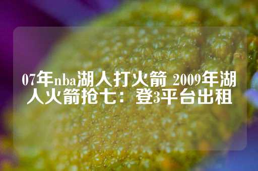 07年nba湖人打火箭 2009年湖人火箭抢七：登3平台出租-第1张图片-皇冠信用盘出租